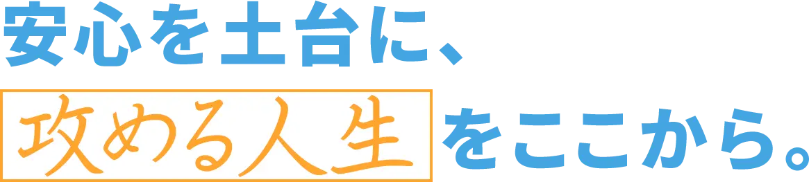 安心を土台に、攻める人生をここから。