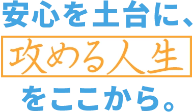 安心を土台に、攻める人生をここから。